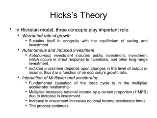Hicks’s Theory
 In Hicksian model, three concepts play important role:
 Warranted rate of growth
 Sustains itself in congruity with the equilibrium of saving and
investment

 Autonomous and Induced investment
 Autonomous investment includes public investment, investment
which occurs in direct response to inventions, and other long range
investment.
 Induced investment depends upon changes in the level of output or
income; thus it is a function of an economy’s growth rate.

 Interaction of Multiplier and accelerator
 Fundamental causation of the trade cycle is in the multiplier
accelerator relationship
 Multiplier increases national income by a certain proportion (1/MPS)
due to increase in investment
 Increase in investment increases national income accelerator times
 The process continues

 