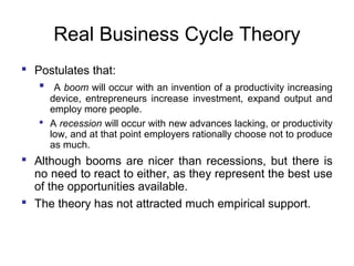 Real Business Cycle Theory
 Postulates that:
 A boom will occur with an invention of a productivity increasing
device, entrepreneurs increase investment, expand output and
employ more people.
 A recession will occur with new advances lacking, or productivity
low, and at that point employers rationally choose not to produce
as much.

 Although booms are nicer than recessions, but there is
no need to react to either, as they represent the best use
of the opportunities available.
 The theory has not attracted much empirical support.

 