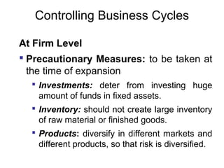 Controlling Business Cycles
At Firm Level
 Precautionary Measures: to be taken at
the time of expansion
 Investments: deter from investing huge
amount of funds in fixed assets.
 Inventory: should not create large inventory
of raw material or finished goods.
 Products: diversify in different markets and
different products, so that risk is diversified.

 