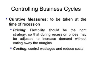 Controlling Business Cycles
 Curative Measures: to be taken at the
time of recession
 Pricing: Flexibility should be the right
strategy, so that during recession prices may
be adjusted to increase demand without
eating away the margins.
 Costing: control wastages and reduce costs

 