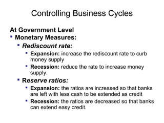 Controlling Business Cycles
At Government Level
 Monetary Measures:
 Rediscount rate:
 Expansion: increase the rediscount rate to curb
money supply
 Recession: reduce the rate to increase money
supply.

 Reserve ratios:
 Expansion: the ratios are increased so that banks
are left with less cash to be extended as credit
 Recession: the ratios are decreased so that banks
can extend easy credit.

 
