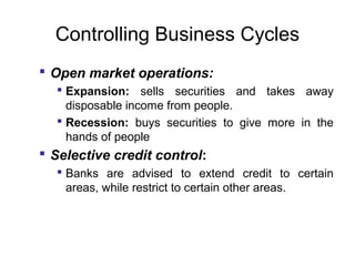 Controlling Business Cycles
 Open market operations:
 Expansion: sells securities and takes away
disposable income from people.
 Recession: buys securities to give more in the
hands of people

 Selective credit control:
 Banks are advised to extend credit to certain
areas, while restrict to certain other areas.

 
