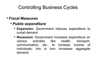 Controlling Business Cycles
 Fiscal Measures
 Public expenditure
 Expansion: Government reduces expenditure to
curtail demand
 Recession: Government increases expenditure on
various
activities
like
health,
transport,
communication, etc., to increase income of
individuals; this in turn increases aggregate
demand.

 