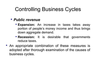 Controlling Business Cycles
 Public revenue
 Expansion: An increase in taxes takes away
portion of people’s money income and thus brings
down aggregate demand.
 Recession: It is desirable that governments
reduce taxes.

 An appropriate combination of these measures is
adopted after thorough examination of the causes of
business cycles.

 