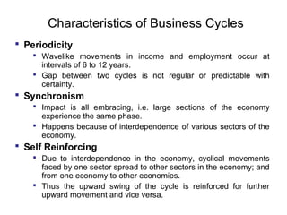 Characteristics of Business Cycles
 Periodicity
 Wavelike movements in income and employment occur at
intervals of 6 to 12 years.
 Gap between two cycles is not regular or predictable with
certainty.

 Synchronism
 Impact is all embracing, i.e. large sections of the economy
experience the same phase.
 Happens because of interdependence of various sectors of the
economy.

 Self Reinforcing
 Due to interdependence in the economy, cyclical movements
faced by one sector spread to other sectors in the economy; and
from one economy to other economies.
 Thus the upward swing of the cycle is reinforced for further
upward movement and vice versa.

 