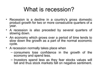 What is recession?
• Recession is a decline in a country's gross domestic
product growth for two or more consecutive quarters of a
year.
• A recession is also preceded by several quarters of
slowing down.
• An economy which grows over a period of time tends to
slow down the growth as a part of the normal economic
cycle.
• A recession normally takes place when
– consumers lose confidence in the growth of the
economy and spend less.
– Investors spend less as they fear stocks values will
fall and thus stock markets fall on negative sentiment.

 