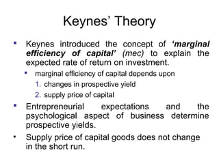 Keynes’ Theory


Keynes introduced the concept of ‘marginal
efficiency of capital’ (mec) to explain the
expected rate of return on investment.




•

marginal efficiency of capital depends upon
1. changes in prospective yield
2. supply price of capital

Entrepreneurial
expectations
and
the
psychological aspect of business determine
prospective yields.
Supply price of capital goods does not change
in the short run.

 
