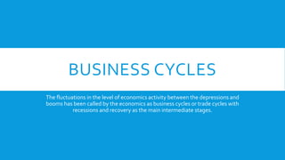 BUSINESS CYCLES
The fluctuations in the level of economics activity between the depressions and
booms has been called by the economics as business cycles or trade cycles with
recessions and recovery as the main intermediate stages.
 