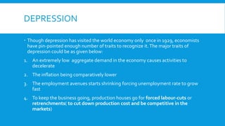 DEPRESSION
 Though depression has visited the world economy only once in 1929, economists
have pin-pointed enough number of traits to recognize it.The major traits of
depression could be as given below:
1. An extremely low aggregate demand in the economy causes activities to
decelerate
2. The inflation being comparatively lower
3. The employment avenues starts shrinking forcing unemployment rate to grow
fast
4. To keep the business going, production houses go for forced labour-cuts or
retrenchments( to cut down production cost and be competitive in the
markets)
 