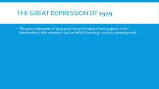 THE GREAT DEPRESSION OF 1929
 The great depression of 1929 gave rise to the ideas of strong government
intervention in the economy, such as deficit financing, monetary management.
 