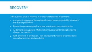 RECOVERY
 The business cycle of recovery may show the following major traits:-
1. An upturn in aggregate demand which has to be accompanied by increase in
the level of production
2. Production process expands and new investments become attractive
3. As demand goes upward, inflation also moves upward making borrowing
cheaper for investors
4. With an upturn in production , new employment avenues are created and
unemployment rate starts declining
 
