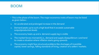 BOOM
 This is the phase of the boom.The major economics traits of boom may be listed
as given below:-
1. An accelerated and prolonged increase in the demand
2. Demand peaks up to such a high level that it exceeds sustainable
output/production levels
3. The economy heats up and a demand-supply lag is visible
4. The market forces mismatch(i.e., demand and supply disequilibrium ) and tend
to create a situation where inflation starts going upwards
5. The economy might face structural problems like shortages of investible
capital, lower savings, falling standards of living, creation of a sellers’ markets.
 