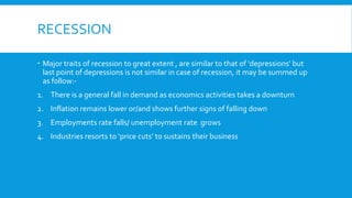 RECESSION
 Major traits of recession to great extent , are similar to that of ‘depressions’ but
last point of depressions is not similar in case of recession, it may be summed up
as follow:-
1. There is a general fall in demand as economics activities takes a downturn
2. Inflation remains lower or/and shows further signs of falling down
3. Employments rate falls/ unemployment rate grows
4. Industries resorts to ‘price cuts’ to sustains their business
 
