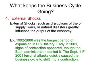 What keeps the Business Cycle
Going?
4. External Shocks
External Shocks, such as disruptions of the oil
supply, wars, or natural disasters greatly
influence the output of the economy
Ex. 1992-2000 was the longest period of
expansion in U.S. history. Early in 2001,
signs of contraction appeared, though the
Bush administration denied it. The Sept. 11th
2001 terrorist attacks quickly caused the
business cycle to shift into a contraction.
 