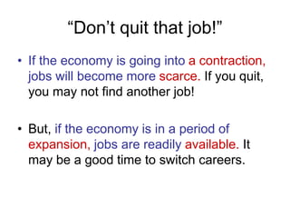 “Don’t quit that job!”
• If the economy is going into a contraction,
jobs will become more scarce. If you quit,
you may not find another job!
• But, if the economy is in a period of
expansion, jobs are readily available. It
may be a good time to switch careers.
 