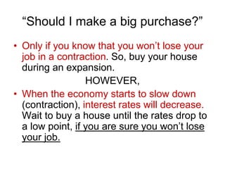 “Should I make a big purchase?”
• Only if you know that you won’t lose your
job in a contraction. So, buy your house
during an expansion.
HOWEVER,
• When the economy starts to slow down
(contraction), interest rates will decrease.
Wait to buy a house until the rates drop to
a low point, if you are sure you won’t lose
your job.
 