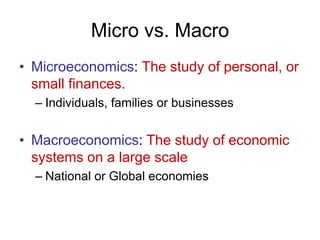 Micro vs. Macro
• Microeconomics: The study of personal, or
small finances.
– Individuals, families or businesses
• Macroeconomics: The study of economic
systems on a large scale
– National or Global economies
 