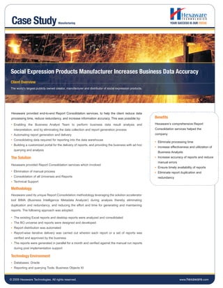 Case Study                          Manufacturing                                                                   YOUR SUCCESS IS OUR FOCUS




Social Expression Products Manufacturer Increases Business Data Accuracy
Client Overview
The world’s largest publicly owned creator, manufacturer and distributor of social expression products.




 Hexaware provided end-to-end Report Consolidation services, to help the client reduce data
 processing time, reduce redundancy, and increase information accuracy. This was possible by:             Benefits
   Enabling the Business Analyst Team to perform business data result analysis and                        Hexaware’s comprehensive Report
   interpretation, and by eliminating the data collection and report generation process                   Consolidation services helped the
   Automating report generation and delivery                                                              company
   Consolidating data required for reporting into the data warehouse
                                                                                                            Eliminate processing time
   Building a customized portal for the delivery of reports, and providing the business with ad hoc
                                                                                                            Increase effectiveness and utilization of
   querying and analysis
                                                                                                            Business Analysts
 The Solution                                                                                               Increase accuracy of reports and reduce
                                                                                                            manual errors
 Hexaware provided Report Consolidation services which involved
                                                                                                            Ensure timely availability of reports
   Elimination of manual process                                                                            Eliminate report duplication and
   Consolidation of all Universes and Reports                                                               redundancy
   Technical Support

 Methodology
 Hexaware used its unique Report Consolidation methodology leveraging the solution accelerator
 tool BIMA (Business Intelligence Metadata Analyzer) during analysis thereby eliminating
 duplication and redundancy, and reducing the effort and time for generating and maintaining
 reports. The following approach was adopted:

   The existing Excel reports and desktop reports were analyzed and consolidated
   The BO universe and reports were designed and developed
   Report distribution was automated
   Report-wise iterative delivery was carried out wherein each report or a set of reports was
   verified and approved by the business
   The reports were generated in parallel for a month and verified against the manual run reports
   during post implementation support

 Technology Environment
   Databases: Oracle
   Reporting and querying Tools: Business Objects XI


© 2009 Hexaware Technologies. All rights reserved.                                                                          www.hexaware.com
 