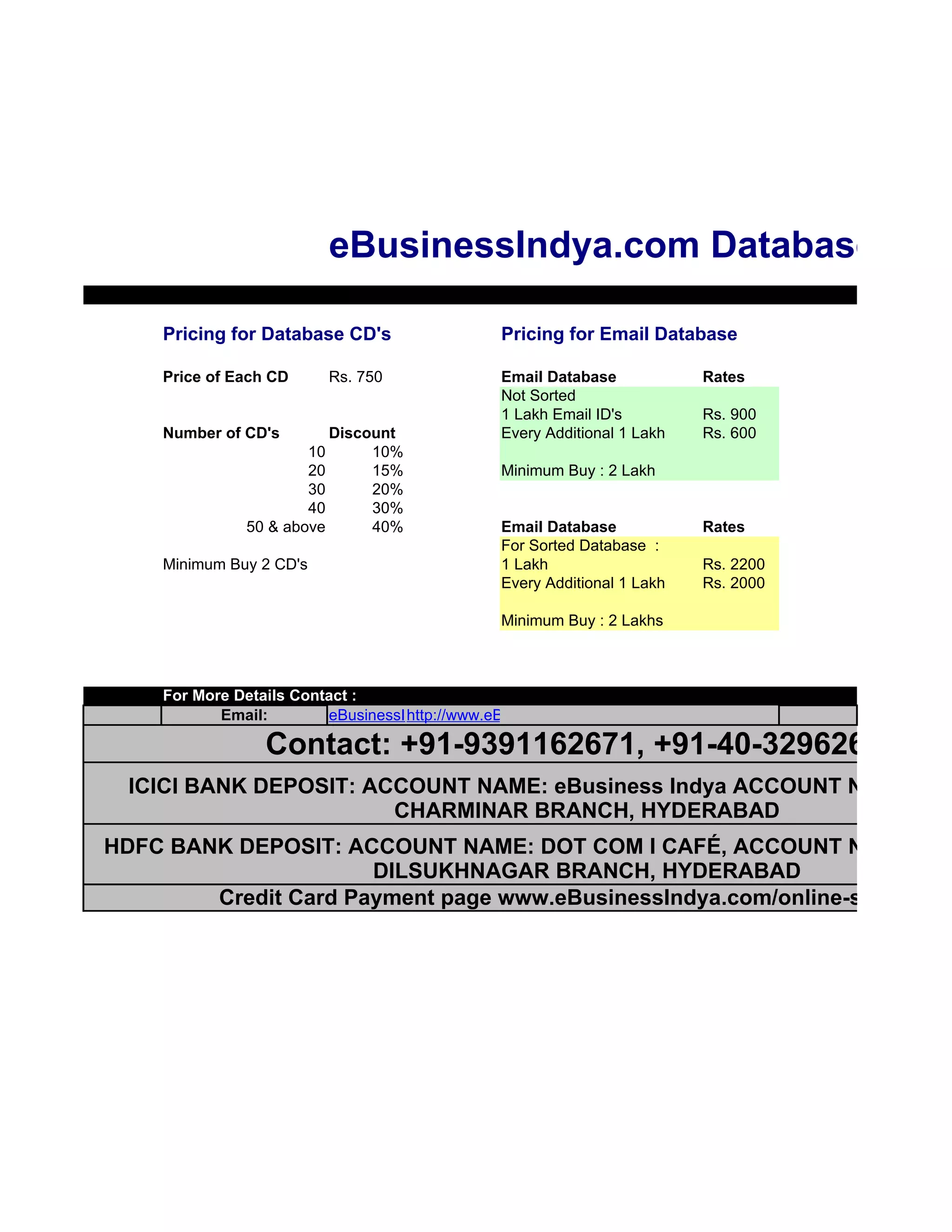eBusinessIndya.com Databases

    Pricing for Database CD's                  Pricing for Email Database

    Price of Each CD     Rs. 750               Email Database            Rates
                                               Not Sorted
                                               1 Lakh Email ID's         Rs. 900
    Number of CD's       Discount              Every Additional 1 Lakh   Rs. 600
                      10      10%
                      20      15%              Minimum Buy : 2 Lakh
                      30      20%
                      40      30%
              50 & above      40%              Email Database            Rates
                                               For Sorted Database :
    Minimum Buy 2 CD's                         1 Lakh                    Rs. 2200
                                               Every Additional 1 Lakh   Rs. 2000

                                               Minimum Buy : 2 Lakhs



    For More Details Contact :
           Email:        eBusinessIndya@gmail.com
                                   http://www.eBusinessIndya.com

                 Contact: +91-9391162671, +91-40-32962671
  ICICI BANK DEPOSIT: ACCOUNT NAME: eBusiness Indya ACCOUNT NO: 02420
                        CHARMINAR BRANCH, HYDERABAD
HDFC BANK DEPOSIT: ACCOUNT NAME: DOT COM I CAFÉ, ACCOUNT NO: 02182
                      DILSUKHNAGAR BRANCH, HYDERABAD
        Credit Card Payment page www.eBusinessIndya.com/online-store.htm
 