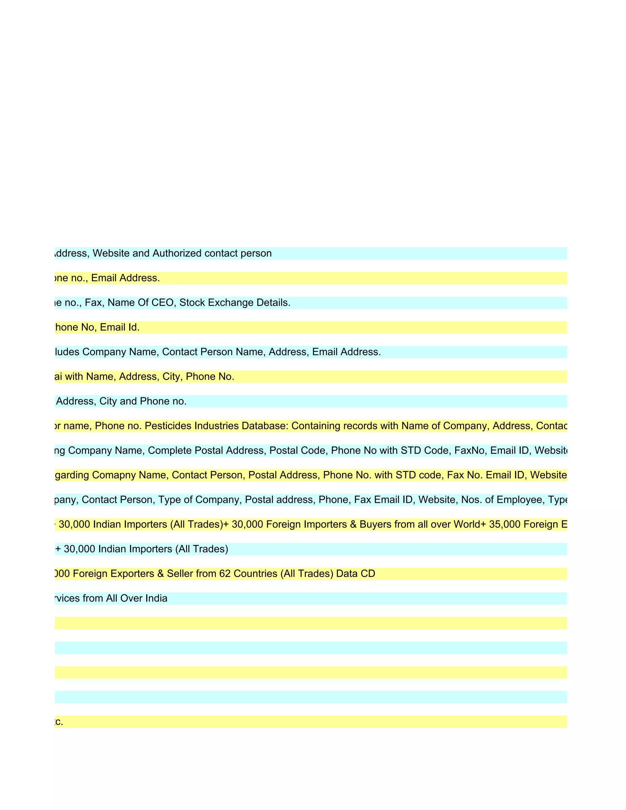 one, Email Address, Website and Authorized contact person

Address, Phone no., Email Address.

ddress, Phone no., Fax, Name Of CEO, Stock Exchange Details.

 l Address, Phone No, Email Id.

s, details includes Company Name, Contact Person Name, Address, Email Address.

ose to mumbai with Name, Address, City, Phone No.

a with name, Address, City and Phone no.

oncern doctor name, Phone no. Pesticides Industries Database: Containing records with Name of Company, Address, Contact person, Pho

ujrat regarding Company Name, Complete Postal Address, Postal Code, Phone No with STD Code, FaxNo, Email ID, Websites.

aharastra regarding Comapny Name, Contact Person, Postal Address, Phone No. with STD code, Fax No. Email ID, Websites.

ame of Company, Contact Person, Type of Company, Postal address, Phone, Fax Email ID, Website, Nos. of Employee, Type of Entity, Qu

(All Trades)+ 30,000 Indian Importers (All Trades)+ 30,000 Foreign Importers & Buyers from all over World+ 35,000 Foreign Exporters Chin

 (All Trades)+ 30,000 Indian Importers (All Trades)

ata CD+ 30,000 Foreign Exporters & Seller from 62 Countries (All Trades) Data CD

ll Trades/Services from All Over India




s Data CD etc.
 