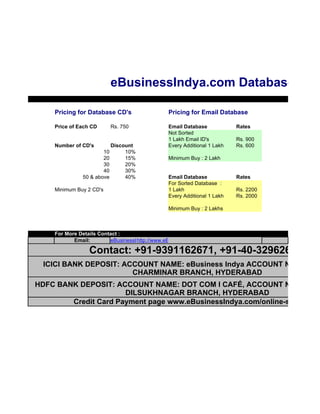 eBusinessIndya.com Databases

    Pricing for Database CD's                  Pricing for Email Database

    Price of Each CD     Rs. 750               Email Database            Rates
                                               Not Sorted
                                               1 Lakh Email ID's         Rs. 900
    Number of CD's       Discount              Every Additional 1 Lakh   Rs. 600
                      10      10%
                      20      15%              Minimum Buy : 2 Lakh
                      30      20%
                      40      30%
              50 & above      40%              Email Database            Rates
                                               For Sorted Database :
    Minimum Buy 2 CD's                         1 Lakh                    Rs. 2200
                                               Every Additional 1 Lakh   Rs. 2000

                                               Minimum Buy : 2 Lakhs



    For More Details Contact :
           Email:        eBusinessIndya@gmail.com
                                   http://www.eBusinessIndya.com

                 Contact: +91-9391162671, +91-40-32962671
  ICICI BANK DEPOSIT: ACCOUNT NAME: eBusiness Indya ACCOUNT NO: 02420
                        CHARMINAR BRANCH, HYDERABAD
HDFC BANK DEPOSIT: ACCOUNT NAME: DOT COM I CAFÉ, ACCOUNT NO: 02182
                      DILSUKHNAGAR BRANCH, HYDERABAD
        Credit Card Payment page www.eBusinessIndya.com/online-store.htm
 