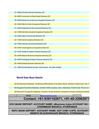 47 +4500 All India Chemical Directory CD

   48 +4000 Contruction & Real Estate Directory CD

   49 +4000 Electronics & Electrical Supplies Directory CD

   50 +3500 Gifts & Crafts Companies Directory CD

   51 +4000 Hyderabad & Secundrabad Directory CD

   52 +10000 All India Industrial Suppliers Directory CD

   53 +2300 Jaipur Commercial Directory CD

   54 +1200 Gems & Jewelry Directory CD

   55 +7000 Chennia Commercial Directory CD

   56 +2400 Travel Agents and operators Data CD

   57 +5100 Textile & Leather Products Directory CD

   58 +3000 Metal & Mineral Companies Directory CD

   59 +4500 Packaging & Paper Products Directory CD

   60 +3800 Kolkata Business Directory CD

   61 +1800 All India Banks Emails ( Only Emails , No Other Details




     World Data Base Details

   62 Gulf Business Database: Containing 23000 Details of Company Name, Address, Postal Code, City, Country, Phone

   63 Singapore Exporters Database: Contains 3500 company name, Addresses, Postal Code, Phone no. Fax, Email Id,

   64 Americans Companies Database: Contains 10 lacs American companies records including the following details, Co

                   Email:               eBusinessIndya@gmail.com
                                                  http://www.eBusinessIndya.com

               Contact: +91-9391162671, +91-40-32962671
ICICI BANK DEPOSIT: ACCOUNT NAME: eBusiness Indya ACCOUNT NO: 024205 00
                      CHARMINAR BRANCH, HYDERABAD
 HDFC BANK DEPOSIT: ACCOUNT NAME: DOT COM I CAFÉ, ACCOUNT NO: 02182
              0000976 DILSUKHNAGAR BRANCH, HYDERABAD
 