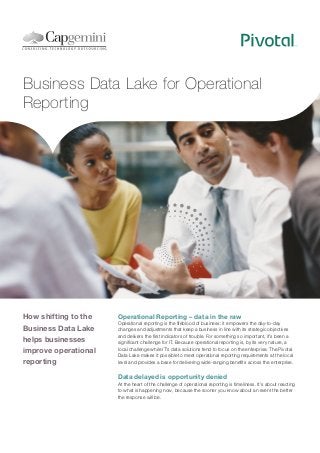 Business Data Lake for Operational
Reporting

How shifting to the
Business Data Lake
helps businesses
improve operational
reporting

Operational Reporting – data in the raw
Operational reporting is the lifeblood of business: it empowers the day-to-day
changes and adjustments that keep a business in line with its strategic objectives
and delivers the first indicators of trouble. For something so important, it’s been a
significant challenge for IT. Because operational reporting is, by its very nature, a
local challenge while IT’s data solutions tend to focus on the enterprise. The Pivotal
Data Lake makes it possible to meet operational reporting requirements at the local
level and provides a base for delivering wide-ranging benefits across the enterprise.

Data delayed is opportunity denied
At the heart of the challenge of operational reporting is timeliness. It’s about reacting
to what is happening now, because the sooner you know about an event the better
the response will be.

 