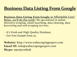 Business Data Listing From Google at Affordable Cost!
Relax, we'll do the work! We specialized in online
directory scraping, email searching, data cleaning, data
harvesting and web scraping services.
- It’s Fresh and High Quality Database.
- Get Free Sample from us.
Website: http://www.webscrapingexpert.com
Email ID: info@webscrapingexpert.com
Skype: nprojectshub
 