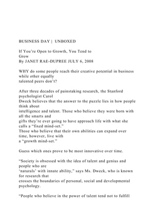 BUSINESS DAY | UNBOXED
If You’re Open to Growth, You Tend to
Grow
By JANET RAE-DUPREE JULY 6, 2008
WHY do some people reach their creative potential in business
while other equally
talented peers don’t?
After three decades of painstaking research, the Stanford
psychologist Carol
Dweck believes that the answer to the puzzle lies in how people
think about
intelligence and talent. Those who believe they were born with
all the smarts and
gifts they’re ever going to have approach life with what she
calls a “fixed mind-set.”
Those who believe that their own abilities can expand over
time, however, live with
a “growth mind-set.”
Guess which ones prove to be most innovative over time.
“Society is obsessed with the idea of talent and genius and
people who are
‘naturals’ with innate ability,” says Ms. Dweck, who is known
for research that
crosses the boundaries of personal, social and developmental
psychology.
“People who believe in the power of talent tend not to fulfill
 