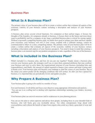Business Plan
What Is A Business Plan?
The primary value of your business plan will be to create a written outline that evaluates all aspects of the
economic viability of your business venture including a description and analysis of your business
prospects.
A business plan serves several critical functions. For companies at their earliest stages, it focuses the
thoughts of the founders, for companies already in business, it focuses them on the fastest and most direct
route to profitability and for a company at any stage, a polished business plan is critical for raising capital.
Without a top-notch, compelling business plan, no matter how good or unique your ideas and how capable
your execution, your business will wilt if your vision, coupled with a coherent strategy, cannot be
communicated to others in a clear, compelling manner. The primary value of your business plan will be to
create a written outline that evaluates all aspects of the economic viability of your business venture
including a description and analysis of your business prospects. You need to keep in mind that creating a
business plan is an essential step for any prudent entrepreneur to take, regardless of the size of the business.
What is included in the Business Plan?
What's included in a business plan, and how do you put one together? Simply stated, a business plan
conveys your business goals, the strategies you'll use to meet them, potential problems that may confront
your business and ways to solve them, the organizational structure of your business (including titles and
responsibilities), and finally, the amount of capital required to finance your venture and keep it going until
it breaks even. Your business plan will become your roadmap to chart the course of your business. But at
the outset you cannot predict all the changing conditions that will surface. So after you have opened for
business, it is important that you periodically review and update you plan.
Why Prepare A Business Plan?
Your business plan is going to be useful in a number of ways
First and foremost, it will define and focus your objective using appropriate information and analysis.
You can use it as a selling tool in dealing with important relationships including your lenders, investors
and banks.
Your business plan can uncover omissions and/or weaknesses in your planning process.
You can use the plan to solicit opinions and advice from people, including those in your intended field of
business, who will freely give you invaluable advice. Too often, entrepreneurs forge ahead with
overconfidence and without the benefit of input from experts who could save them a great deal of wear and
tear.
 