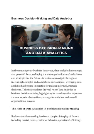 Business Decision-Making and Data Analytics
In the contemporary business landscape, data analytics has emerged
as a powerful force, reshaping the way organizations make decisions
and strategize for the future. As businesses navigate through an
increasingly complex and competitive environment, leveraging data
analytics has become imperative for making informed, strategic
decisions. This essay explores the vital role of data analytics in
business decision-making, highlighting its transformative impact on
various aspects of operations, strategy formulation, and overall
organizational success.
The Role of Data Analytics in Business Decision-Making
Business decision-making involves a complex interplay of factors,
including market trends, customer behavior, operational efficiency,
 