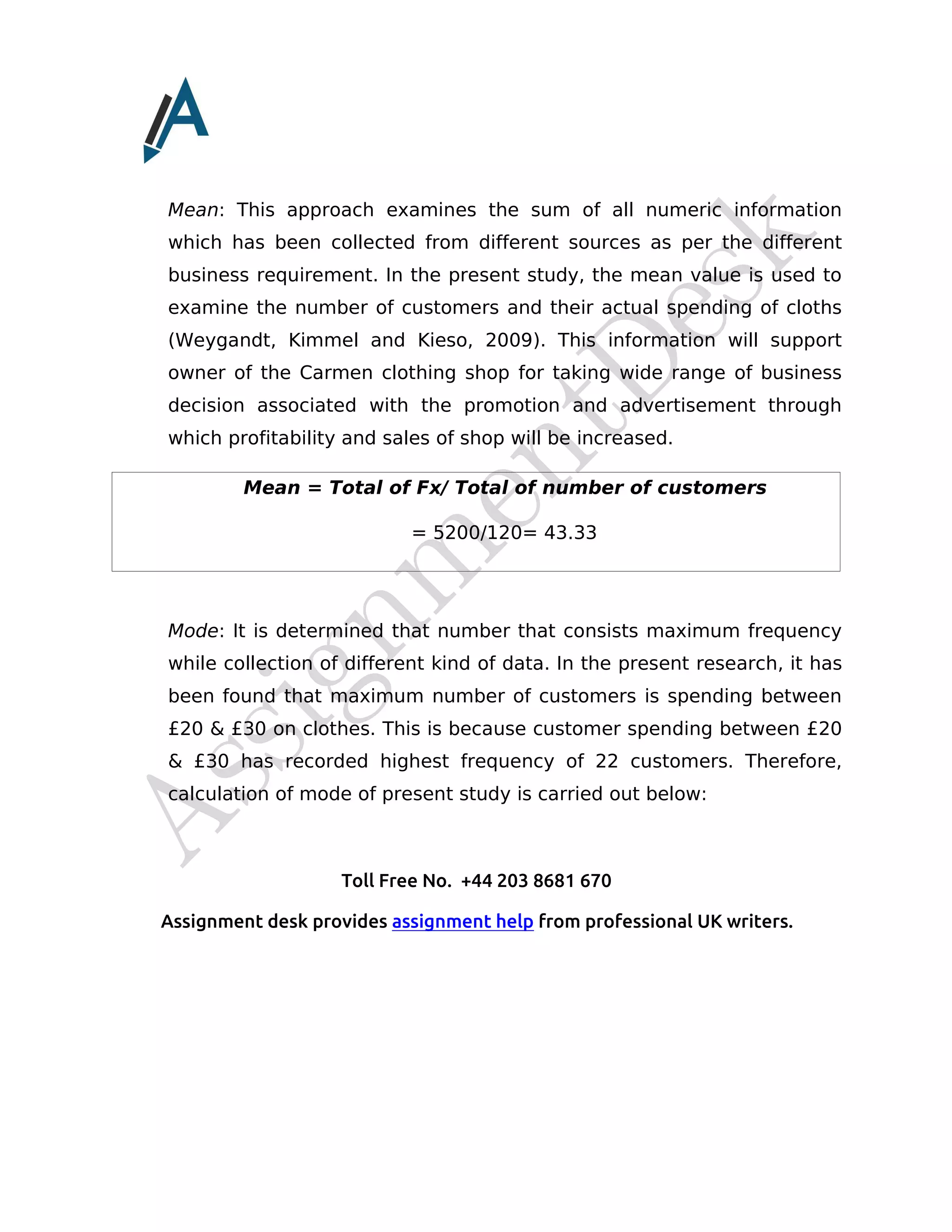 Toll Free No. +44 203 8681 670
Assignment desk provides assignment help from professional UK writers.
Mean: This approach examines the sum of all numeric information
which has been collected from different sources as per the different
business requirement. In the present study, the mean value is used to
examine the number of customers and their actual spending of cloths
(Weygandt, Kimmel and Kieso, 2009). This information will support
owner of the Carmen clothing shop for taking wide range of business
decision associated with the promotion and advertisement through
which profitability and sales of shop will be increased.
Mean = Total of Fx/ Total of number of customers
= 5200/120= 43.33
Mode: It is determined that number that consists maximum frequency
while collection of different kind of data. In the present research, it has
been found that maximum number of customers is spending between
£20 & £30 on clothes. This is because customer spending between £20
& £30 has recorded highest frequency of 22 customers. Therefore,
calculation of mode of present study is carried out below:
 