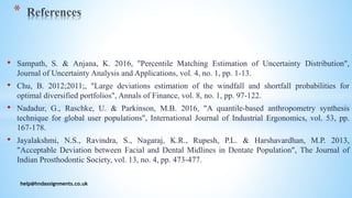 • Sampath, S. & Anjana, K. 2016, "Percentile Matching Estimation of Uncertainty Distribution",
Journal of Uncertainty Analysis and Applications, vol. 4, no. 1, pp. 1-13.
• Chu, B. 2012;2011;, "Large deviations estimation of the windfall and shortfall probabilities for
optimal diversified portfolios", Annals of Finance, vol. 8, no. 1, pp. 97-122.
• Nadadur, G., Raschke, U. & Parkinson, M.B. 2016, "A quantile-based anthropometry synthesis
technique for global user populations", International Journal of Industrial Ergonomics, vol. 53, pp.
167-178.
• Jayalakshmi, N.S., Ravindra, S., Nagaraj, K.R., Rupesh, P.L. & Harshavardhan, M.P. 2013,
"Acceptable Deviation between Facial and Dental Midlines in Dentate Population", The Journal of
Indian Prosthodontic Society, vol. 13, no. 4, pp. 473-477.
help@hndassignments.co.uk
*
 