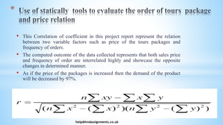 • This Correlation of coefficient in this project report represent the relation
between two variable factors such as price of the tours packages and
frequency of orders.
• The computed outcome of the data collected represents that both sales price
and frequency of order are interrelated highly and showcase the opposite
changes in determined manner.
• As if the price of the packages is increased then the demand of the product
will be decreased by 97%.
help@hndassignments.co.uk
*
 