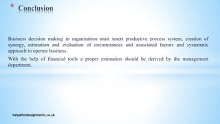 Business decision making in organization must insert productive process system, creation of
synergy, estimation and evaluation of circumstances and associated factors and systematic
approach to operate business.
With the help of financial tools a proper estimation should be derived by the management
department.
help@hndassignments.co.uk
*
 