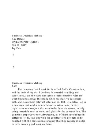 Business Decision Making
Ray Dalere
QNT/275(PD17BSB05)
Oct 16, 2017
Jay Deb
1
2
Business Decision Making
PAE
The company that I work for is called Bob’s Construction,
and the main thing that I do there is material handling and
sometimes, I am the customer service representative, with my
work being to answer the phone when prospective customers
call, and given them relevant information. Bob’s Construction is
a company that works on new house constructions, or even
repairs and random jobs that need to be done on houses, mostly
using materials such as wood and glass for the construction. The
company employees over 250 people, all of them specialized in
different fields, thus allowing for constructions projects to be
handled with the professional urgency that they require in order
to have done a good work on them.
 