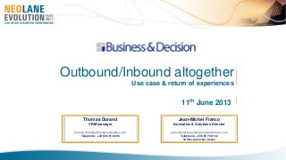 11th June 2013
Outbound/Inbound altogether
Use case & return of experiences
Thomas Durand
CRM manager
thomas.durand@businessdecision.com
Telephone: +33 6 60 91 62 06
Jean-Michel Franco
Innovation & Solutions Director
jean-michel.franco@businessdecision.com
Telephone: +33 6 67 70 01 32
Twitter: @jmichel_franco
 