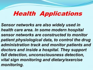 Health Applications
Sensor networks are also widely used in
health care area. In some modern hospital
sensor networks are constructed to monitor
patient physiological data, to control the drug
administration track and monitor patients and
doctors and inside a hospital. They support
fall detection, unconsciousness detection,
vital sign monitoring and dietary/exercise
monitoring.
 