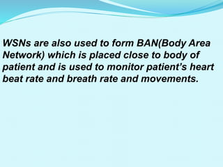 WSNs are also used to form BAN(Body Area
Network) which is placed close to body of
patient and is used to monitor patient’s heart
beat rate and breath rate and movements.
 