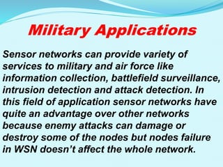 Military Applications
Sensor networks can provide variety of
services to military and air force like
information collection, battlefield surveillance,
intrusion detection and attack detection. In
this field of application sensor networks have
quite an advantage over other networks
because enemy attacks can damage or
destroy some of the nodes but nodes failure
in WSN doesn’t affect the whole network.
 