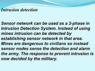 Intrusion detection
Sensor network can be used as a 2-phase in
Intrusion Detection System. Instead of using
mines intrusion can be detected by
establishing sensor network in that area.
Mines are dangerous to civilians so instead
sensor nodes sense the detection and alarm
the army. The response to prevent intrusion is
now decided by the military.
 