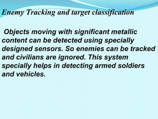 Enemy Tracking and target classification
Objects moving with significant metallic
content can be detected using specially
designed sensors. So enemies can be tracked
and civilians are ignored. This system
specially helps in detecting armed soldiers
and vehicles.
 