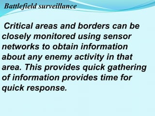 Battlefield surveillance
Critical areas and borders can be
closely monitored using sensor
networks to obtain information
about any enemy activity in that
area. This provides quick gathering
of information provides time for
quick response.
 