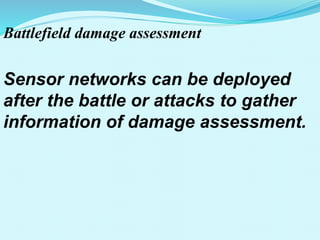 Battlefield damage assessment
Sensor networks can be deployed
after the battle or attacks to gather
information of damage assessment.
 