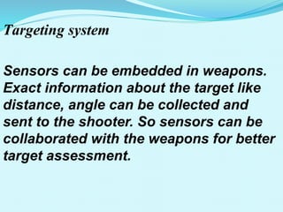 Targeting system
Sensors can be embedded in weapons.
Exact information about the target like
distance, angle can be collected and
sent to the shooter. So sensors can be
collaborated with the weapons for better
target assessment.
 