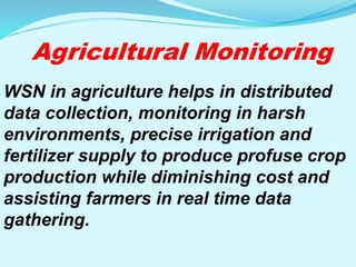 Agricultural Monitoring
WSN in agriculture helps in distributed
data collection, monitoring in harsh
environments, precise irrigation and
fertilizer supply to produce profuse crop
production while diminishing cost and
assisting farmers in real time data
gathering.
 