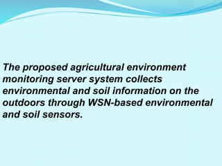 The proposed agricultural environment
monitoring server system collects
environmental and soil information on the
outdoors through WSN-based environmental
and soil sensors.
 