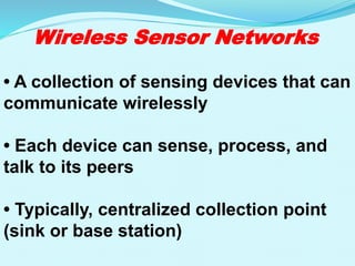 Wireless Sensor Networks
• A collection of sensing devices that can
communicate wirelessly
• Each device can sense, process, and
talk to its peers
• Typically, centralized collection point
(sink or base station)
 