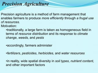 Precision Agriculture
Precision agriculture is a method of farm management that
enables farmers to produce more efficiently through a frugal use
of resources.
Motivation:
•traditionally, a large farm is taken as homogeneous field in
terms of resource distribution and its response to climate
change, weeds, and pests
•accordingly, farmers administer
•fertilizers, pesticides, herbicides, and water resources
•in reality, wide spatial diversity in soil types, nutrient content,
and other important factors
 