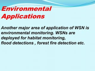 Environmental
Applications
Another major area of application of WSN is
environmental monitoring. WSNs are
deployed for habitat monitoring,
flood detections , forest fire detection etc.
 